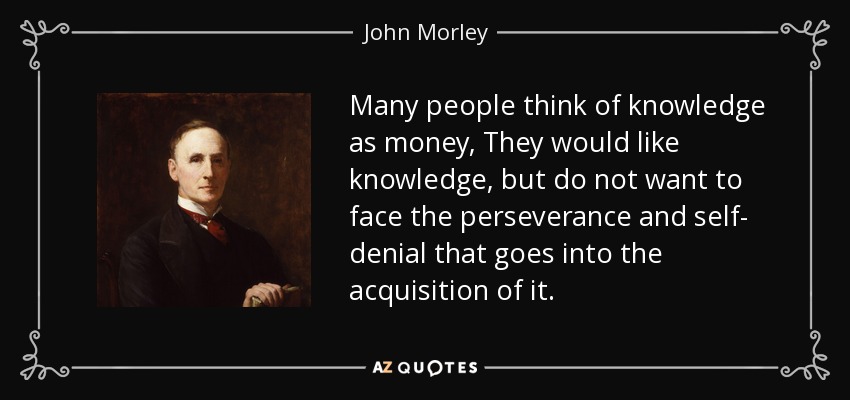 Many people think of knowledge as money, They would like knowledge, but do not want to face the perseverance and self- denial that goes into the acquisition of it. - John Morley, 1st Viscount Morley of Blackburn