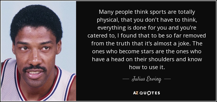 Many people think sports are totally physical, that you don't have to think, everything is done for you and you're catered to, I found that to be so far removed from the truth that it's almost a joke. The ones who become stars are the ones who have a head on their shoulders and know how to use it. - Julius Erving