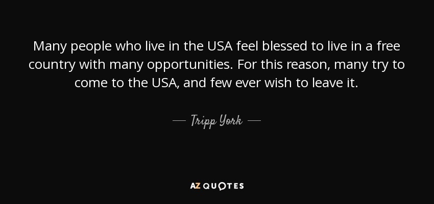 Many people who live in the USA feel blessed to live in a free country with many opportunities. For this reason, many try to come to the USA, and few ever wish to leave it. - Tripp York