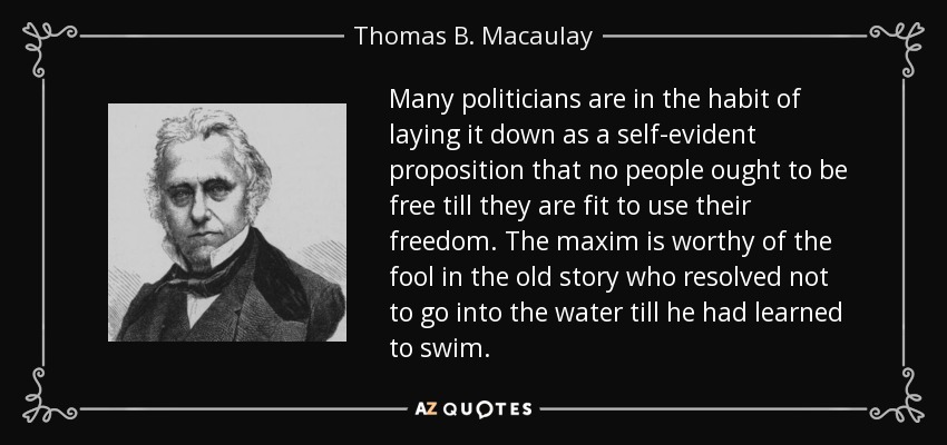 Many politicians are in the habit of laying it down as a self-evident proposition that no people ought to be free till they are fit to use their freedom. The maxim is worthy of the fool in the old story who resolved not to go into the water till he had learned to swim. - Thomas B. Macaulay