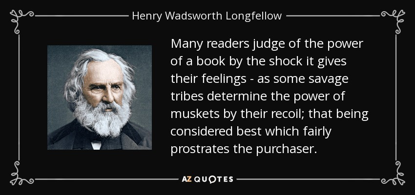 Many readers judge of the power of a book by the shock it gives their feelings - as some savage tribes determine the power of muskets by their recoil; that being considered best which fairly prostrates the purchaser. - Henry Wadsworth Longfellow