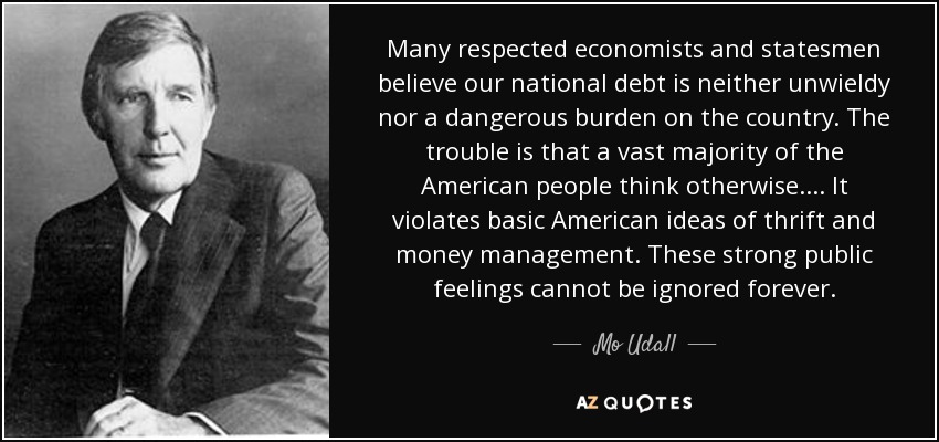 Many respected economists and statesmen believe our national debt is neither unwieldy nor a dangerous burden on the country. The trouble is that a vast majority of the American people think otherwise.... It violates basic American ideas of thrift and money management. These strong public feelings cannot be ignored forever. - Mo Udall