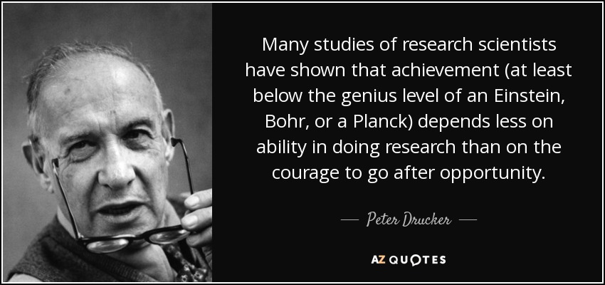 Many studies of research scientists have shown that achievement (at least below the genius level of an Einstein, Bohr, or a Planck) depends less on ability in doing research than on the courage to go after opportunity. - Peter Drucker