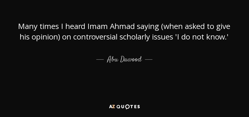 Many times I heard Imam Ahmad saying (when asked to give his opinion) on controversial scholarly issues 'I do not know.' - Abu Dawood