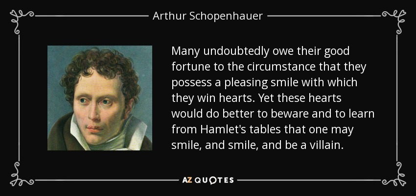 Many undoubtedly owe their good fortune to the circumstance that they possess a pleasing smile with which they win hearts. Yet these hearts would do better to beware and to learn from Hamlet's tables that one may smile, and smile, and be a villain. - Arthur Schopenhauer