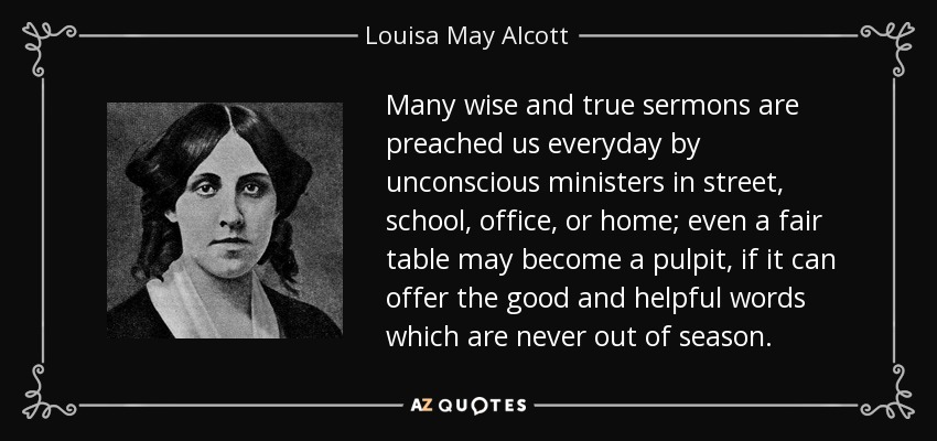 Many wise and true sermons are preached us everyday by unconscious ministers in street, school, office, or home; even a fair table may become a pulpit, if it can offer the good and helpful words which are never out of season. - Louisa May Alcott