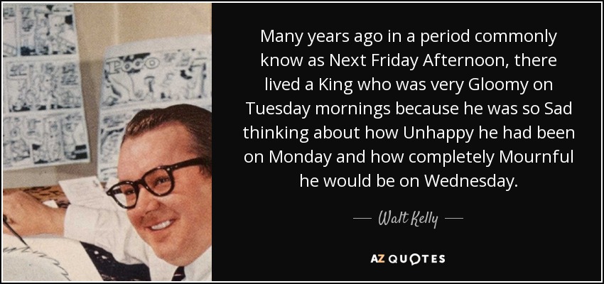 Many years ago in a period commonly know as Next Friday Afternoon, there lived a King who was very Gloomy on Tuesday mornings because he was so Sad thinking about how Unhappy he had been on Monday and how completely Mournful he would be on Wednesday. - Walt Kelly