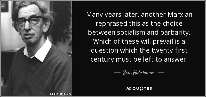 Many years later, another Marxian rephrased this as the choice between socialism and barbarity. Which of these will prevail is a question which the twenty-first century must be left to answer. - Eric Hobsbawm
