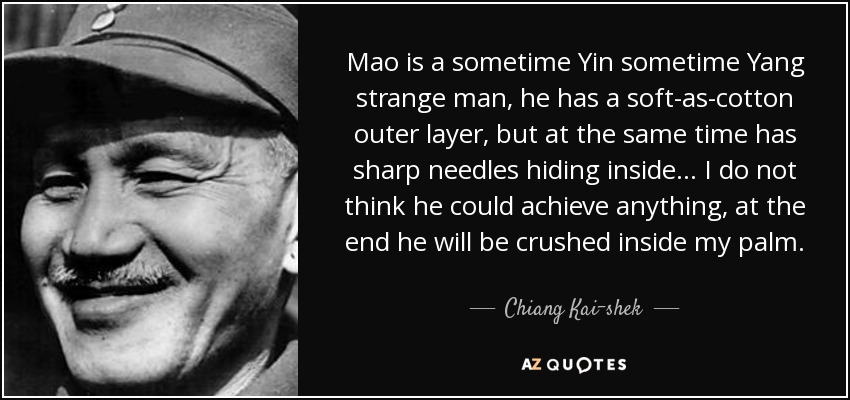 Mao is a sometime Yin sometime Yang strange man, he has a soft-as-cotton outer layer, but at the same time has sharp needles hiding inside... I do not think he could achieve anything, at the end he will be crushed inside my palm. - Chiang Kai-shek