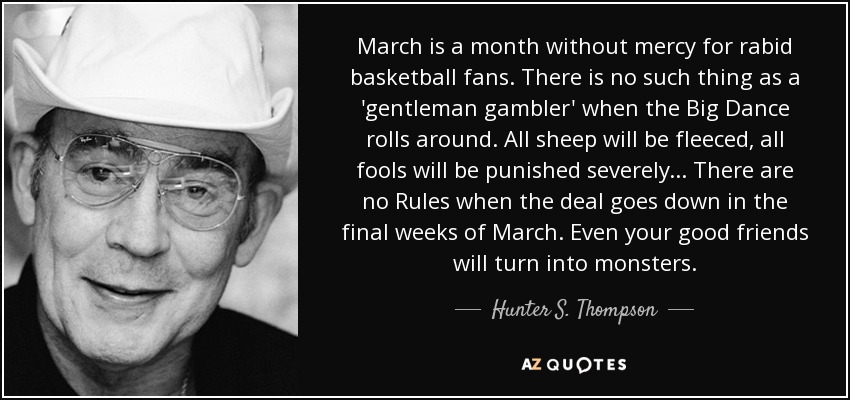 March is a month without mercy for rabid basketball fans. There is no such thing as a 'gentleman gambler' when the Big Dance rolls around. All sheep will be fleeced, all fools will be punished severely... There are no Rules when the deal goes down in the final weeks of March. Even your good friends will turn into monsters. - Hunter S. Thompson
