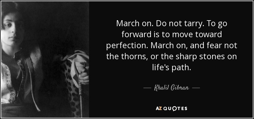 March on. Do not tarry. To go forward is to move toward perfection. March on, and fear not the thorns, or the sharp stones on life's path. - Khalil Gibran
