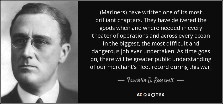 (Mariners) have written one of its most brilliant chapters. They have delivered the goods when and where needed in every theater of operations and across every ocean in the biggest, the most difficult and dangerous job ever undertaken. As time goes on, there will be greater public understanding of our merchant's fleet record during this war. - Franklin D. Roosevelt