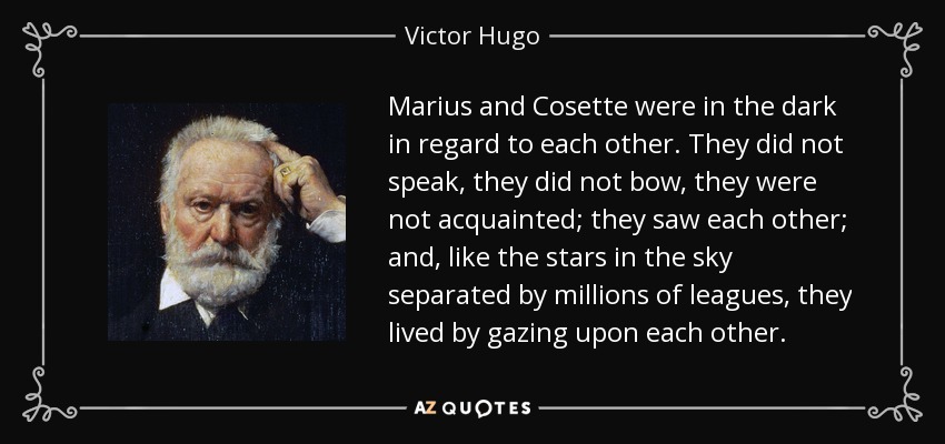 Marius and Cosette were in the dark in regard to each other. They did not speak, they did not bow, they were not acquainted; they saw each other; and, like the stars in the sky separated by millions of leagues, they lived by gazing upon each other. - Victor Hugo