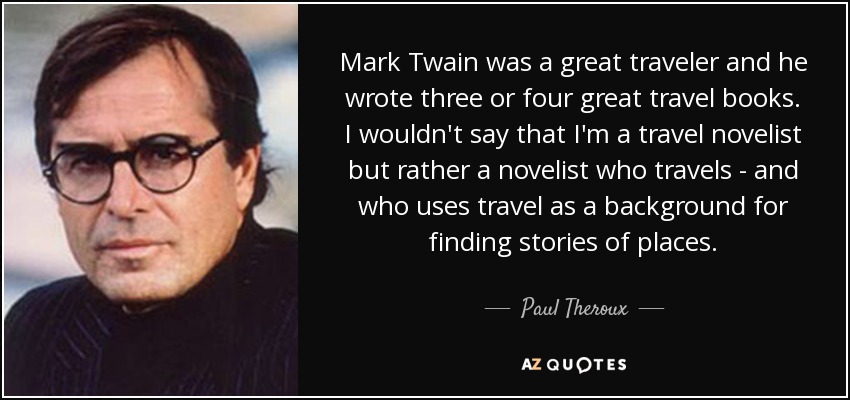 Mark Twain was a great traveler and he wrote three or four great travel books. I wouldn't say that I'm a travel novelist but rather a novelist who travels - and who uses travel as a background for finding stories of places. - Paul Theroux