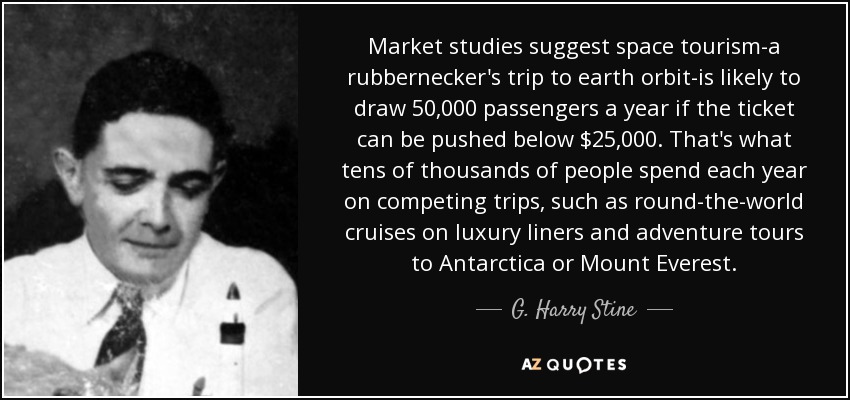 Market studies suggest space tourism-a rubbernecker's trip to earth orbit-is likely to draw 50,000 passengers a year if the ticket can be pushed below $25,000. That's what tens of thousands of people spend each year on competing trips, such as round-the-world cruises on luxury liners and adventure tours to Antarctica or Mount Everest. - G. Harry Stine