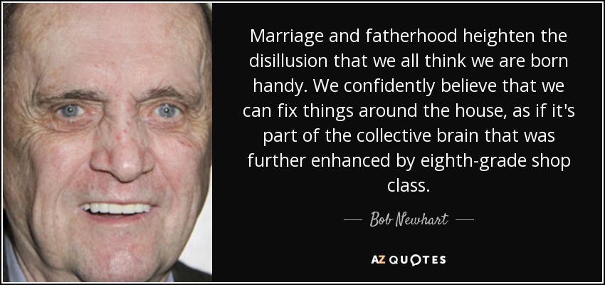 Marriage and fatherhood heighten the disillusion that we all think we are born handy. We confidently believe that we can fix things around the house, as if it's part of the collective brain that was further enhanced by eighth-grade shop class. - Bob Newhart