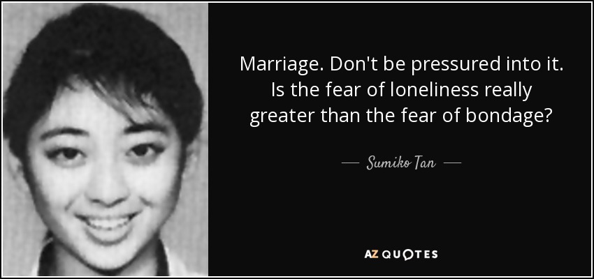 Marriage. Don't be pressured into it. Is the fear of loneliness really greater than the fear of bondage? - Sumiko Tan