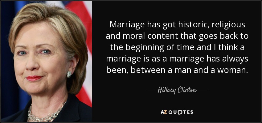 Marriage has got historic, religious and moral content that goes back to the beginning of time and I think a marriage is as a marriage has always been, between a man and a woman. - Hillary Clinton