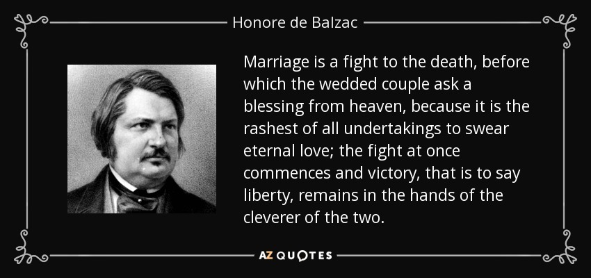 Marriage is a fight to the death, before which the wedded couple ask a blessing from heaven, because it is the rashest of all undertakings to swear eternal love; the fight at once commences and victory, that is to say liberty, remains in the hands of the cleverer of the two. - Honore de Balzac
