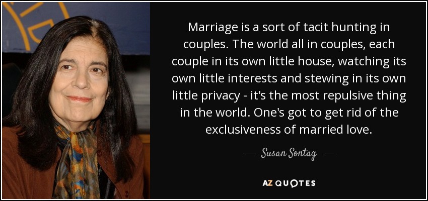 Marriage is a sort of tacit hunting in couples. The world all in couples, each couple in its own little house, watching its own little interests and stewing in its own little privacy - it's the most repulsive thing in the world. One's got to get rid of the exclusiveness of married love. - Susan Sontag