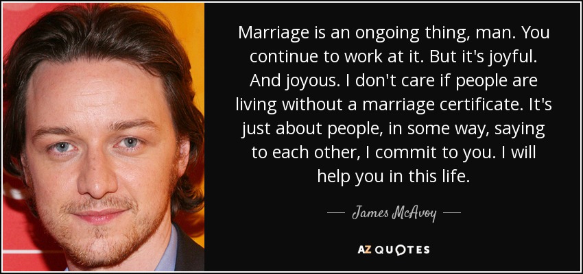 Marriage is an ongoing thing, man. You continue to work at it. But it's joyful. And joyous. I don't care if people are living without a marriage certificate. It's just about people, in some way, saying to each other, I commit to you. I will help you in this life. - James McAvoy