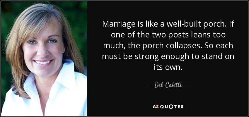 Marriage is like a well-built porch. If one of the two posts leans too much, the porch collapses. So each must be strong enough to stand on its own. - Deb Caletti