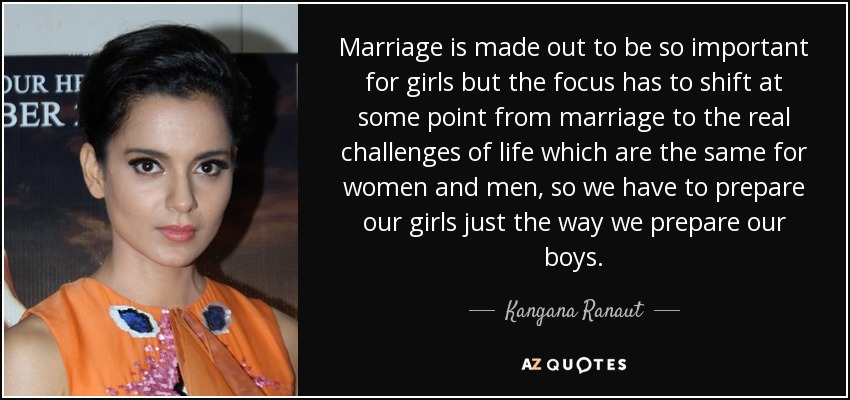 Marriage is made out to be so important for girls but the focus has to shift at some point from marriage to the real challenges of life which are the same for women and men, so we have to prepare our girls just the way we prepare our boys. - Kangana Ranaut
