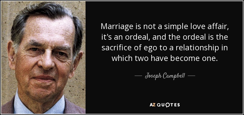 Marriage is not a simple love affair, it's an ordeal, and the ordeal is the sacrifice of ego to a relationship in which two have become one. - Joseph Campbell
