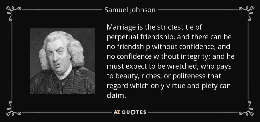 Marriage is the strictest tie of perpetual friendship, and there can be no friendship without confidence, and no confidence without integrity; and he must expect to be wretched, who pays to beauty, riches, or politeness that regard which only virtue and piety can claim. - Samuel Johnson