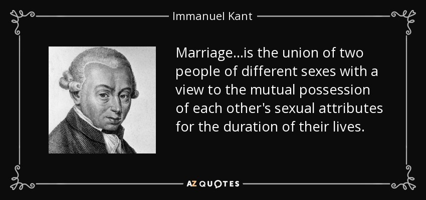 Marriage...is the union of two people of different sexes with a view to the mutual possession of each other's sexual attributes for the duration of their lives. - Immanuel Kant
