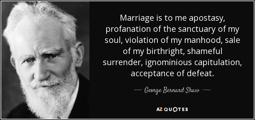 Marriage is to me apostasy, profanation of the sanctuary of my soul, violation of my manhood, sale of my birthright, shameful surrender, ignominious capitulation, acceptance of defeat. - George Bernard Shaw