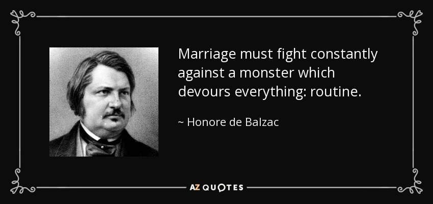 Marriage must fight constantly against a monster which devours everything: routine. - Honore de Balzac