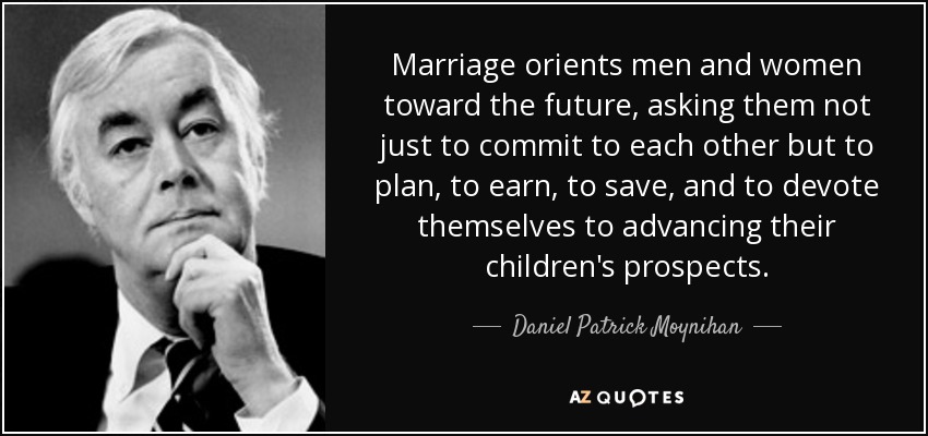 Marriage orients men and women toward the future, asking them not just to commit to each other but to plan, to earn, to save, and to devote themselves to advancing their children's prospects. - Daniel Patrick Moynihan