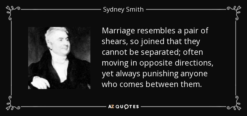 Marriage resembles a pair of shears, so joined that they cannot be separated; often moving in opposite directions, yet always punishing anyone who comes between them. - Sydney Smith