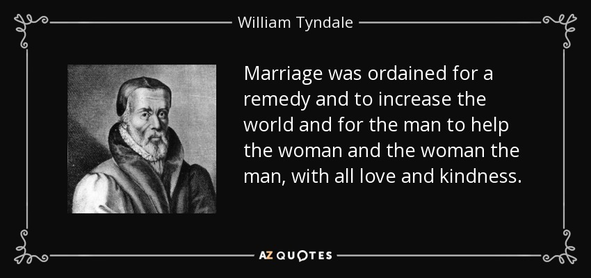 Marriage was ordained for a remedy and to increase the world and for the man to help the woman and the woman the man, with all love and kindness. - William Tyndale
