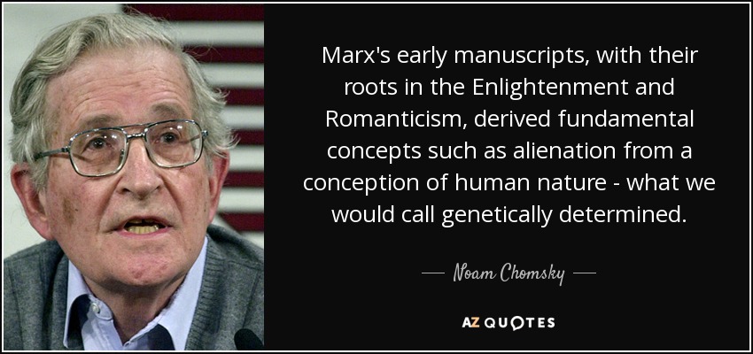 Marx's early manuscripts, with their roots in the Enlightenment and Romanticism, derived fundamental concepts such as alienation from a conception of human nature - what we would call genetically determined. - Noam Chomsky