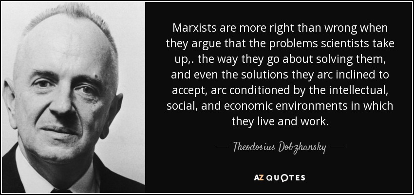 Marxists are more right than wrong when they argue that the problems scientists take up,. the way they go about solving them, and even the solutions they arc inclined to accept, arc conditioned by the intellectual, social, and economic environments in which they live and work. - Theodosius Dobzhansky
