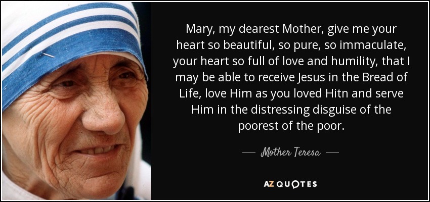 Mary, my dearest Mother, give me your heart so beautiful, so pure, so immaculate, your heart so full of love and humility, that I may be able to receive Jesus in the Bread of Life, love Him as you loved Hitn and serve Him in the distressing disguise of the poorest of the poor. - Mother Teresa