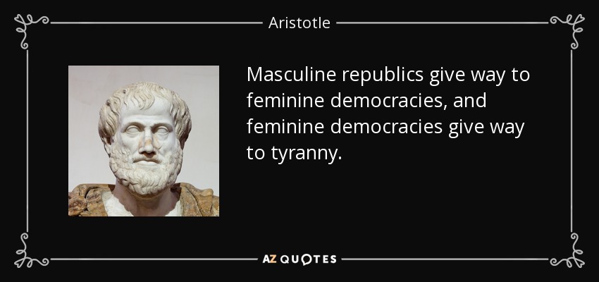 Masculine republics give way to feminine democracies, and feminine democracies give way to tyranny. - Aristotle