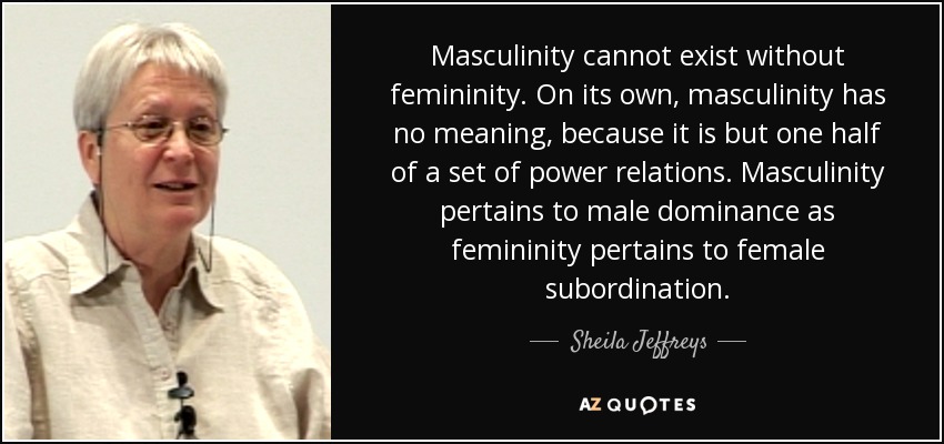 Masculinity cannot exist without femininity. On its own, masculinity has no meaning, because it is but one half of a set of power relations. Masculinity pertains to male dominance as femininity pertains to female subordination. - Sheila Jeffreys