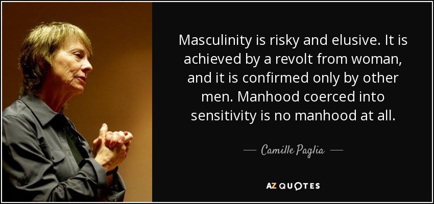Masculinity is risky and elusive. It is achieved by a revolt from woman, and it is confirmed only by other men. Manhood coerced into sensitivity is no manhood at all. - Camille Paglia