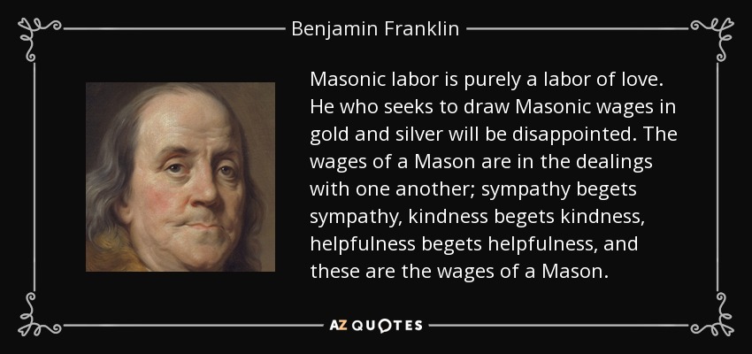 Masonic labor is purely a labor of love. He who seeks to draw Masonic wages in gold and silver will be disappointed. The wages of a Mason are in the dealings with one another; sympathy begets sympathy, kindness begets kindness, helpfulness begets helpfulness, and these are the wages of a Mason. - Benjamin Franklin