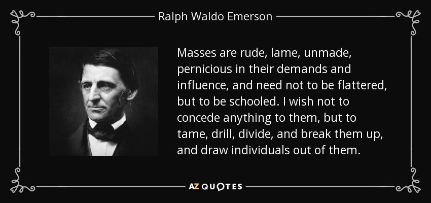Masses are rude, lame, unmade, pernicious in their demands and influence, and need not to be flattered, but to be schooled. I wish not to concede anything to them, but to tame, drill, divide, and break them up, and draw individuals out of them. - Ralph Waldo Emerson