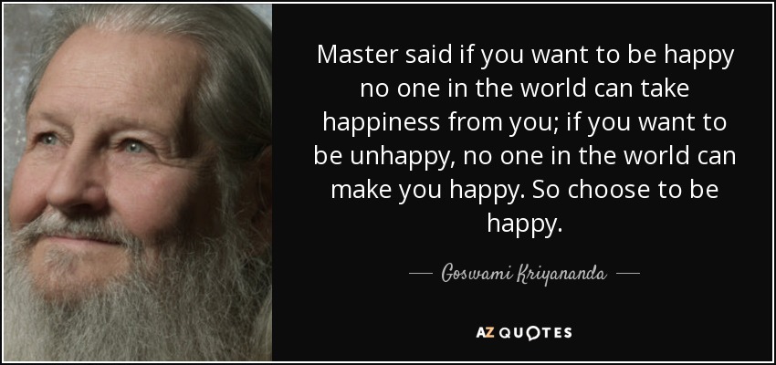 Master said if you want to be happy no one in the world can take happiness from you; if you want to be unhappy, no one in the world can make you happy. So choose to be happy. - Goswami Kriyananda