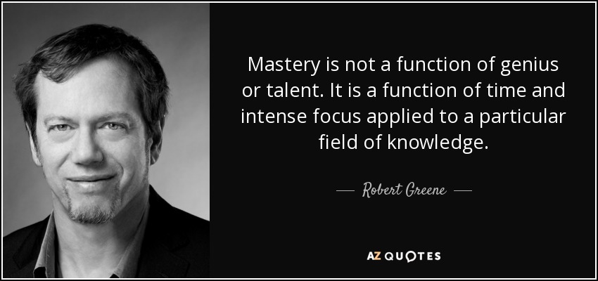 Mastery is not a function of genius or talent. It is a function of time and intense focus applied to a particular field of knowledge. - Robert Greene