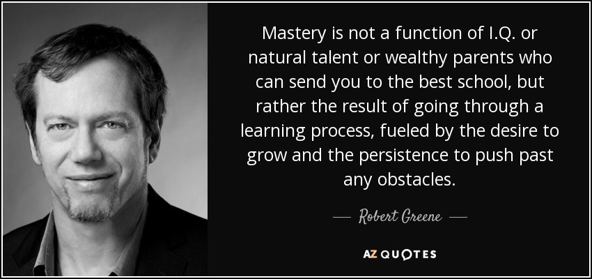 Mastery is not a function of I.Q. or natural talent or wealthy parents who can send you to the best school, but rather the result of going through a learning process, fueled by the desire to grow and the persistence to push past any obstacles. - Robert Greene