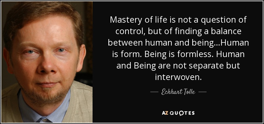 Mastery of life is not a question of control, but of finding a balance between human and being...Human is form. Being is formless. Human and Being are not separate but interwoven. - Eckhart Tolle
