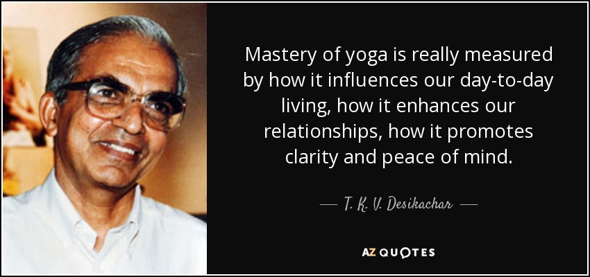 Mastery of yoga is really measured by how it influences our day-to-day living, how it enhances our relationships, how it promotes clarity and peace of mind. - T. K. V. Desikachar