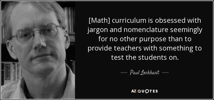 [Math] curriculum is obsessed with jargon and nomenclature seemingly for no other purpose than to provide teachers with something to test the students on. - Paul Lockhart