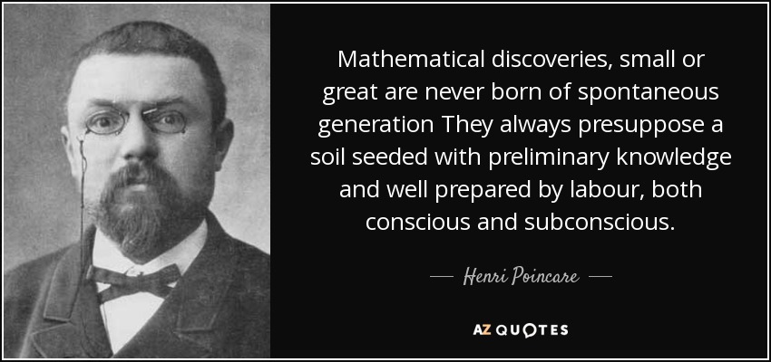 Mathematical discoveries, small or great are never born of spontaneous generation They always presuppose a soil seeded with preliminary knowledge and well prepared by labour, both conscious and subconscious. - Henri Poincare